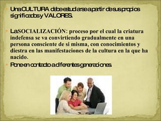 Una CULTURA debe estudiarse a partir de sus propios significados y VALORES. La  SOCIALIZACIÓN: proceso por el cual la criatura indefensa se va convirtiendo gradualmente en una persona consciente de si misma, con conocimientos y diestra en las manifestaciones de la cultura en la que ha nacido. Pone en contacto a diferentes generaciones. 