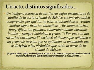 Un indígena totonaca de las tierras bajas productoras de vainilla de la costa oriental de México encontraba difícil comprender por qué los turistas estadounidenses vestían camisas deportivas tan llamativas y llevaban estuches fotográficos tan grandes, compraban tantas baratijas inútiles y siempre hablaban a gritos. "¿Por qué son tan raros los extranjeros?" exclamó al tiempo que señalaba a un grupo de turistas que se apiñaban en un autobús que se dirigiría a las pirámides que están al norte de la ciudad de México. (Eugene A. Nida, "¿Why Are Foreígners So Queer?" A Socioanthropological Approach to Cultural Pluralism",lnternational Bulletin of Missionary Research, 5: 102, July 1981). 