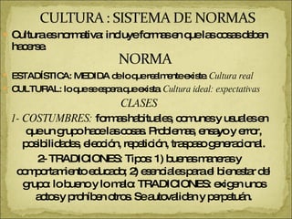 Cultura es normativa: incluye formas en que las cosas deben hacerse. ESTADÍSTICA: MEDIDA de lo que realmente existe.  Cultura real CULTURAL: lo que se espera que exista.  Cultura ideal: expectativas  CLASES 1- COSTUMBRES:  formas habituales, comunes y usuales en que un grupo hace las cosas. Problemas, ensayo y error, posibilidades, elección, repetición, traspaso generacional. 2- TRADICIONES: Tipos: 1) buenas maneras y comportamiento educado; 2) esenciales para el bienestar del grupo: lo bueno y lo malo: TRADICIONES: exigen unos actos y prohíben otros. Se autovalidan y perpetuán. 
