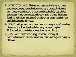3- INSTITUCIONES:  Sistema organizado de relaciones sociales que expresa ciertos valores y procedimientos comunes y satisface ciertas necesidades básicas de la sociedad. Incorpora costumbres y tradiciones. Básicas: familia, religión, educación, gobierno, organización de actividades económicas. 4- LEYES:  Algunas incorporan tradiciones para reforzarlas, otras contradicen las tradiciones y no se cumplen. Enfoque funcionalista o basado en el conflicto. 5- VALORES:  criterios que guían los juicios y el comportamiento de las personas. Estimados (jerarquía) o dilema. 