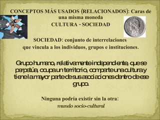 CONCEPTOS MÁS USADOS (RELACIONADOS): Caras de una misma moneda CULTURA - SOCIEDAD SOCIEDAD: conjunto de interrelaciones  que vincula a los individuos, grupos e instituciones. Grupo humano, relativamente independiente, que se perpetúa, ocupa un territorio, comparte una cultura y tiene la mayor parte de sus asociaciones dentro de ese grupo. Ninguna podría existir sin la otra:  mundo socio-cultural 