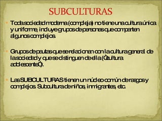 Toda sociedad moderna (compleja) no tiene una cultura única y uniforme, incluye grupos de personas que comparten algunos complejos. Grupos de pautas que se relacionan con la cultura general de la sociedad y que se distinguen de ella (“cultura adolescente”). Las SUBCULTURAS tienen un núcleo común de rasgos y complejos. Subcultura de niños, inmigrantes, etc. 