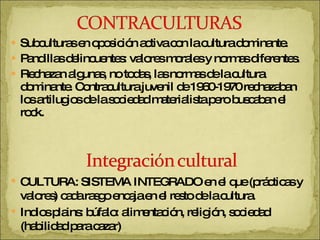 Subculturas en oposición activa con la cultura dominante. Pandillas delincuentes: valores morales y normas diferentes. Rechazan algunas, no todas, las normas de la cultura dominante. Contracultura juvenil de 1960-1970 rechazaban los artilugios de la sociedad materialista pero buscaban el rock. CULTURA: SISTEMA INTEGRADO en el que (prácticas y valores) cada rasgo encaja en el resto de la cultura. Indios plains: búfalo: alimentación, religión, sociedad (habilidad para cazar) 