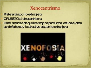 Preferencia por lo extranjero. OPUESTO al etnocentrismo. Base: creencia de que los propios productos, estilos e ideas  son inferiores y lo atractivo esta en lo extranjero. 