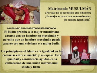 Matrimonio MUSULMÁN ¿Por qué no es permitido que el hombre y la mujer se casen con no musulmanes  de manera igualitaria?  MUJER INDÚ EN MOMENTOS DE SER ESPOSADA  El Islam prohíbe a la mujer musulmana casarse con un hombre no musulmán y permite que un hombre musulmán pueda casarse con una cristiana o a mujer judía.  Un principio en el Islam es la igualdad en las creencias entre el marido y su esposa. Esta igualdad y consistencia ayudan en la elaboración de una unión matrimonial sólida y firme.  