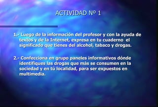 ACTIVIDAD Nº 1 1.- Luego de la información del profesor y con la ayuda de textos y de la Internet, expresa en tu cuaderno  el significado que tienes del alcohol, tabaco y drogas. 2.- Confecciona en grupo paneles informativos dónde identifiques las drogas que más se consumen en la sociedad y en tú localidad, para ser expuestos en multimedia. 