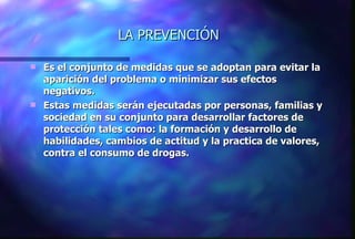 LA PREVENCIÓN Es el conjunto de medidas que se adoptan para evitar la aparición del problema o minimizar sus efectos negativos. Estas medidas serán ejecutadas por personas, familias y sociedad en su conjunto para desarrollar factores de protección tales como: la formación y desarrollo de habilidades, cambios de actitud y la practica de valores, contra el consumo de drogas. 