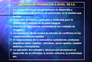 La I.E. Se constituye en un contexto de desarrollo y  fortalecimiento de factores de prevención en la medida que  facilita: 1- Desarrollo de hábitos, actitudes y conductas para la  protección y defensa de la salud integral. 2- Practica de alternativas saludables al uso indebido de  drogas. 3- La superación de barreras y la solución de conflictos en las  relaciones interpersonales. 4- El mejoramiento de la autoestima controlando conductas  negativas como: insultar, ridiculizar, poner apodos, resaltar  defectos y limitaciones. 5- La aplicación de métodos y técnicas que promueven el  desarrollo de la criticidad, la acción reflexiva, la creatividad,  etc. FACTORES DE PREVENCIÓN A NIVEL  DE I.E. 
