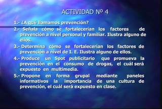 ACTIVIDAD Nº 4 1.- ¿A qué llamamos prevención? 2.-  Señala  cómo  se  fortalecerían  los  factores  de prevención a nivel personal y familiar. Ilustra alguno de ellos. 3.- Determina  cómo  se  fortalecerían  los  factores  de prevención a nivel de I. E. Ilustra alguno de ellos. 4.- Produce  un  Spot  publicitario  que  promueva  la prevención  en  el  consumo  de  drogas,  el  cuál será expuesto  en  multimedia.  5.- Propone  en  forma  grupal  mediante  paneles informativos  la  importancia  de  una  cultura  de prevención, el cuál será expuesto en clase. 
