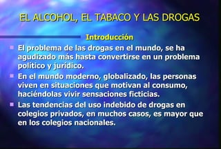 EL ALCOHOL, EL TABACO Y LAS DROGAS Introducción El problema de las drogas en el mundo, se ha agudizado más hasta convertirse en un problema político y jurídico. En el mundo moderno, globalizado, las personas viven en situaciones que motivan al consumo, haciéndolas vivir sensaciones ficticias. Las tendencias del uso indebido de drogas en colegios privados, en muchos casos, es mayor que en los colegios nacionales. 