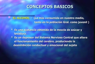 CONCEPTOS BASICOS EL ALCOHOL   -  (La más consumida en nuestro medio,  tanto en la población Gral. como juvenil ) *  Es una sustancia obtenida de la mezcla de azúcar y  levadura. *  Es un depresor del Sistema Nervioso Central que altera  el funcionamiento del cerebro, produciendo la  desinhibición conductual y emocional del sujeto 