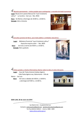Muestra permanente – visitas guiadas para contingentes y escuelas de toda la provincia
Lugar: Museo de la poesía Manuscrita “Juan Crisóstomo
Lafinur” La Carolina – San Luis – Nec. 8910
Hora: De Martes a Domingos de 10:00 hs. a 18:00 hs.
Entrada: Libre y Gratuita




   Consultas gratuita de libros, para todo público y entidades educativas.

   Lugar:   Biblioteca Provincial “Juan Crisóstomo Lafinur”
              - Ayacucho esquina colón – Nec. 8029
 Hora:    de lunes a viernes de 9:00 hs. a 14:00 hs.
   Entrada: libre y gratuita




  Visitas guiadas y charlas informativas diarias sobre la vida y la obra del poeta
  Lugar: Casa del Poeta Antonio Esteban Agüero
           Calle Poeta Agüero esq. Sobremonte – Villa de
Merlo – San Luis
  Hora:     De lunes a sábados de 9:00 hs. a 18:00 hs.
            y domingos de 9:00 hs. a 13:00 hs.




SAN LUIS, 26 de enero de 2010


                              San Martín 611 – Ciudad de San Luis
              Contacto: culturasanluis@gmail.com - gestionculturalsanluis@gmail.com
                        Tel /Fax (02652) 438522 – Interno: 4008 - 4099
                              www.cultura.sanluis.gov.ar
 