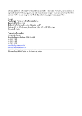 estradas  do  Piauí,  colhendo  tradições  rítmicas  cantadas  e  dançadas  na  região,  características  da 
expressão da criatividade popular, presente na cultura de um povo inventor, construtor, herdeiro 
e apresentador de suas próprias manifestações artísticas que permeia o seu cotidiano. 
 
Serviço 
PiauíSampa – Terra do Sol na Terra da Garoa 
Quando: 24 a 30 de maio 
Onde: Átrio Pinheiros, Shopping Eldorado, em SP 
Horário: 10h às 22h, de segunda a sábado, e das 12h às 20h (domingo) 
Entrada: Gratuita 
 
Para mais informações: 
Innews Intelligence 
Oswaldo Quartim Barbosa (Mtb 35.862) 
11 2325 7907 
11 2325 8160 
11 7027 5256 
oswaldo@innews.com.br  
assessoria@innews.com.br  
                                                                                                             
©Sebrae Piauí, 2010. Todos os direitos reservados. 
 