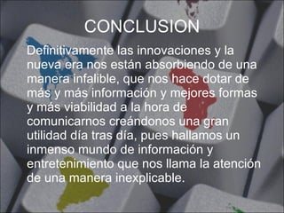 CONCLUSION Definitivamente las innovaciones y la nueva era nos están absorbiendo de una manera infalible, que nos hace dotar de más y más información y mejores formas y más viabilidad a la hora de comunicarnos creándonos una gran utilidad día tras día, pues hallamos un inmenso mundo de información y entretenimiento que nos llama la atención de una manera inexplicable.  