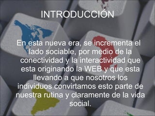 INTRODUCCIÓN En esta nueva era, se incrementa el lado sociable, por medio de la conectividad y la interactividad que esta originando la WEB y que esta llevando a que nosotros los individuos convirtamos esto parte de nuestra rutina y claramente de la vida social. 