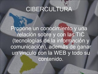 CIBERCULTURA Propone un conocimiento y una relación sobre y con las TIC (tecnologías de la información y comunicación), además de ganar un vinculo con la WEB y todo su contenido. 