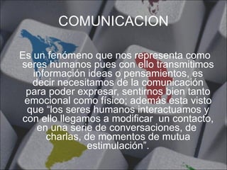 COMUNICACION Es un fenómeno que nos representa como seres humanos pues con ello transmitimos información ideas o pensamientos, es decir necesitamos de la comunicación para poder expresar, sentirnos bien tanto emocional como físico; además esta visto que “los seres humanos interactuamos y con ello llegamos a modificar  un contacto, en una serie de conversaciones, de  charlas, de momentos de mutua estimulación”. 