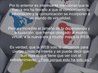 Por lo anterior es interesante mencionar que la nueva era ha llevado a que el conocimiento la información y la comunicación se incorporen a un mundo de virtualidad.  Pero es increíble el tamaño de la dependencia y adquisición  que hemos otorgado al mundo virtual, a la nueva era y mucho mas a la WEB. Es verdad, que la WEB solo la utilizamos para ciertas cosas de interés y se puede decir que aun mas lo que tiene que ver con el entretenimiento.  ¿Pero porque esto ha sido así?  