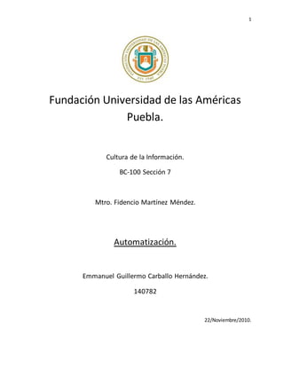 1
Fundación Universidad de las Américas
Puebla.
Cultura de la Información.
BC-100 Sección 7
Mtro. Fidencio Martínez Méndez.
Automatización.
Emmanuel Guillermo Carballo Hernández.
140782
22/Noviembre/2010.
 