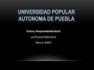 UNIVERSIDAD POPULAR AUTONOMA DE PUEBLA Cultura y Responsabilidad Social Luis Fernando Padilla García Matricula: 906082 