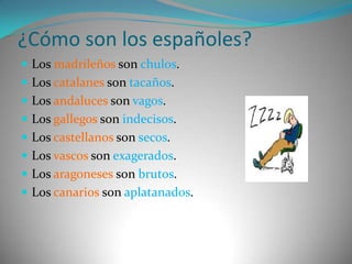 ¿Cómo son los españoles?Los madrileños son chulos.Los catalanes son tacaños.Los andaluces son vagos.Los gallegos son indecisos.Los castellanos son secos.Los vascos son exagerados.Los aragoneses son brutos.Los canarios son aplatanados.