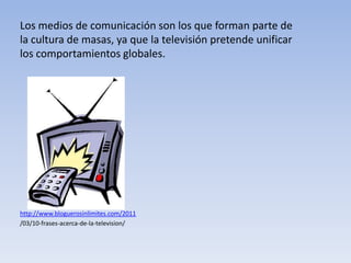 Los medios de comunicación son los que forman parte de la cultura de masas, ya que la televisión pretende unificar los comportamientos globales. http://www.bloguerosinlimites.com/2011 /03/10-frases-acerca-de-la-television/ 