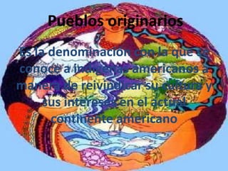 Pueblos originarios
Es la denominación con la que se
conoce a indígenas americanos a
manera de reivindicar su cultura y
     sus intereses en el actual
      continente americano
 