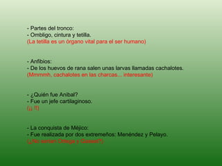 - Partes del tronco: - Ombligo, cintura y tetilla. (La tetilla es un órgano vital para el ser humano) - Anfibios: - De los huevos de rana salen unas larvas llamadas cachalotes. (Mmmmh, cachalotes en las charcas... interesante) - ¿Quién fue Anibal? - Fue un jefe cartilaginoso. (¡¡ !!) - La conquista de Méjico: - Fue realizada por dos extremeños: Menéndez y Pelayo. (¿No serían Ortega y Gasset?)   