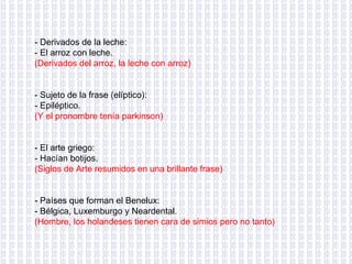 - Derivados de la leche: - El arroz con leche. (Derivados del arroz, la leche con arroz) - Sujeto de la frase (elíptico): - Epiléptico. (Y el pronombre tenía parkinson) - El arte griego: - Hacían botijos. (Siglos de Arte resumidos en una brillante frase) - Países que forman el Benelux: - Bélgica, Luxemburgo y Neardental. (Hombre, los holandeses tienen cara de simios pero no tanto) 