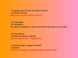 - Un gusano que no sea la lombriz de tierra: - La lombriz de mar. (Si es que se lo han puesto a huevo) - Un marsupial: - El chimpancé. (Si, pero no cualquiera, sólo los que llevan las tetas en una bolsa) - El oído interno: - Consta de utrículo y dráculo. (Contra la ignorancia... imaginación) - ¿Conoces algún vegetal sin flores? - Conozco. (Y como me vuelvas a preguntar algo te parto la cara) 