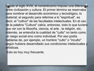 Desde el siglo XVIII, el romanticismo impuso una diferencia
entre civilización y cultura. El primer término se reservaba
para nombrar el desarrollo económico y tecnológico, lo
material; el segundo para referirse a lo "espiritual", es
decir, el "cultivo" de las facultades intelectuales. En el uso
de la palabra "Cultura" cabía, entonces, todo lo que tuviera
que ver con la filosofía, ciencia, el arte , la religión, etc.
Además, se entendía la cualidad de "culto" no tanto como
un rasgo social sino como individual. Por eso podía
hablarse de, por ejemplo, un hombre "culto" o "inculto"
según hubiera desarrollado sus condiciones intelectuales y
artísticas.
 Esto es hoy muy frecuente.
 