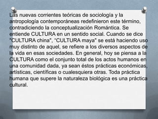 Las nuevas corrientes teóricas de sociología y la
antropología contemporáneas redefinieron este término,
contradiciendo la conceptualización Romántica. Se
entiende CULTURA en un sentido social. Cuando se dice
"CULTURA china", “CULTURA maya" se está haciendo uso
muy distinto de aquel, se refiere a los diversos aspectos de
la vida en esas sociedades. En general, hoy se piensa a la
CULTURA como el conjunto total de los actos humanos en
una comunidad dada, ya sean éstos prácticas económicas,
artísticas, científicas o cualesquiera otras. Toda práctica
humana que supere la naturaleza biológica es una práctica
cultural.
 