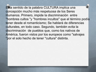 Esta sentido de la palabra CULTURA implica una
concepción mucho más respetuosa de los Seres
Humanos. Primero, impide la discriminación entre
"hombres cultos "y "hombres incultos" que el término podía
tener desde el romanticismo; Se hablará de diferencias
culturales, en todo caso. Segundo, también evita la
discriminación de pueblos que, como los nativos de
América, fueron vistos por los europeos como "salvajes
"por el solo hecho de tener "cultura" distinta.
 