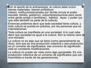 O Con el aporte de la antropología, la cultura debe incluir:
    bienes materiales, bienes simbólicos
    (ideas), instituciones(canales por donde circula el poder:
    escuela, familia, gobierno), costumbres(reunirse para cenar
    entre gente amiga o familiares) , hábitos , leyes y poder (ya
    que este también es parte de la cultura).
O   Entonces podemos decir que toda sociedad tiene cultura, y
    toda cultura es puesta en práctica, por las personas que se
    interrelacionan.
O   Toda cultura se manifiesta en una sociedad. A lo cual cabe
    decir que sociedad es igual a la cultura. Son la misma cara de
    una moneda.
O   La cultura no es algo que se tiene (como generalmente se
    dice), sino que es una producción colectiva y esa producción
    es un universo de significados, ese universo de significado
    está en constante modificaciones.
O   La cultura no puede ser vista como algo apropiable. Es una
    producción colectiva de un universo de significados que son
    trasmitidos a través de las generaciones.
 