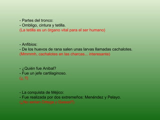 - Partes del tronco: - Ombligo, cintura y tetilla. (La tetilla es un órgano vital para el ser humano) - Anfibios: - De los huevos de rana salen unas larvas llamadas cachalotes. (Mmmmh, cachalotes en las charcas... interesante) - ¿Quién fue Anibal? - Fue un jefe cartilaginoso. (¡¡ !!) - La conquista de Méjico: - Fue realizada por dos extremeños: Menéndez y Pelayo. (¿No serían Ortega y Gasset?)   