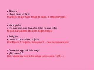 - Alfarero: - El que tiene un farol. (Farolero: el que hace cosas de barro, o cosas barrocas) - Marsupiales: - Los animales que llevan las tetas en una bolsa. (Estos marsupiales son unos degenerados) - Polígono: - Hombre con muchas mujeres. (Pentágono 5 mujeres, hexágono 6... y así sucesivamente) - Comentar algo del 2 de mayo: - ¿De que año?. (Ahí, vacilando, que te los sabes todos desde 1576…) 
