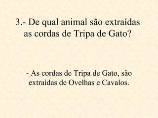 3.- De qual animal são extraídas as cordas de Tripa de Gato? - As cordas de Tripa de Gato, são extraídas de Ovelhas e Cavalos. 