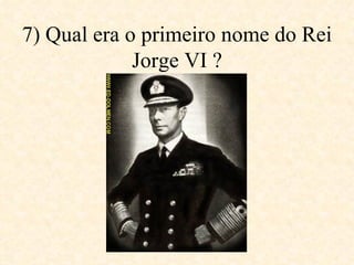 7) Qual era o primeiro nome do Rei Jorge VI ? 