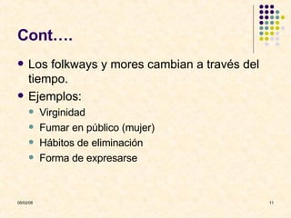 Cont…. Los folkways y mores cambian a través del tiempo.  Ejemplos: Virginidad Fumar en público (mujer) Hábitos de eliminación Forma de expresarse 
