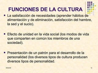 FUNCIONES DE LA CULTURA La satisfacción de necesidades (aprender hábitos de alimentación y de eliminación, satisfacción del hambre, la sed y el sucio).  Efecto de unidad en la vida social (los modos de vida que comparten en común los miembros de una sociedad). Presentación de un patrón para el desarrollo de la personalidad (los diversos tipos de cultura producen diversos tipos de personalidad. 