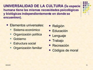 UNIVERSALIDAD DE LA CULTURA (l a especie humana tiene las mismas necesidades psicológicas y biológicas independientemente en donde se encuentren). Elementos universales: Sistema económico Organización política Gobierno Estructura social Organización familiar Religión Educación Lenguaje Trabajo Recreación Códigos de moral 