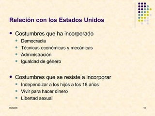 Relación con los Estados Unidos Costumbres que ha incorporado Democracia Técnicas económicas y mecánicas Administración Igualdad de género  Costumbres que se resiste a incorporar Independizar a los hijos a los 18 años Vivir para hacer dinero Libertad sexual 