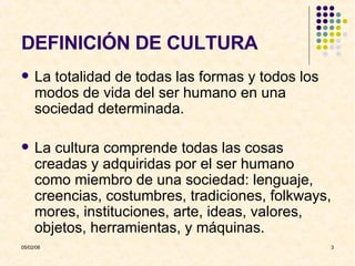 DEFINICIÓN DE CULTURA La totalidad de todas las formas y todos los modos de vida del ser humano en una sociedad determinada. La cultura comprende todas las cosas creadas y adquiridas por el ser humano como miembro de una sociedad: lenguaje, creencias, costumbres, tradiciones, folkways, mores, instituciones, arte, ideas, valores, objetos, herramientas, y máquinas. 