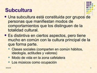Subcultura Una subcultura está constituida por grupos de personas que manifiestan modos de comportamientos que los distinguen de la totalidad cultural. Es distintiva en ciertos aspectos, pero tiene mucho en común con la cultura principal de la que forma parte. Clases sociales (comparten en común hábitos, ideología, actitudes y valores) Modo de vida en la zona cafetalera Los músicos como ocupación 