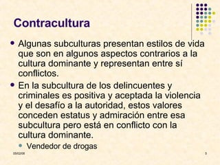Contracultura Algunas subculturas presentan estilos de vida que son en algunos aspectos contrarios a la cultura dominante y representan entre sí conflictos. En la subcultura de los delincuentes y criminales es positiva y aceptada la violencia y el desafío a la autoridad, estos valores  conceden estatus y admiración entre esa subcultura pero está en conflicto con la cultura dominante. Vendedor de drogas 