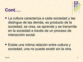 Cont…. La cultura caracteriza a cada sociedad y las distingue de las demás, es producto de la sociedad, se crea, se aprende y se transmite en la sociedad a través de un proceso de interacción social. Existe una íntima relación entre cultura y sociedad, una no puede existir sin la otra.  