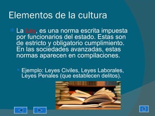 Elementos de la cultura
   La Ley, es una norma escrita impuesta
    por funcionarios del estado. Estas son
    de estricto y obligatorio cumplimiento.
    En las sociedades avanzadas, estas
    normas aparecen en compilaciones.

     Ejemplo: Leyes Civiles, Leyes Laborales,
     Leyes Penales (que establecen delitos).
 