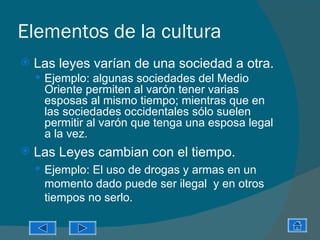 Elementos de la cultura
   Las leyes varían de una sociedad a otra.
     Ejemplo: algunas sociedades del Medio
     Oriente permiten al varón tener varias
     esposas al mismo tiempo; mientras que en
     las sociedades occidentales sólo suelen
     permitir al varón que tenga una esposa legal
     a la vez.
   Las Leyes cambian con el tiempo.
     Ejemplo: El uso de drogas y armas en un
     momento dado puede ser ilegal y en otros
     tiempos no serlo.
 