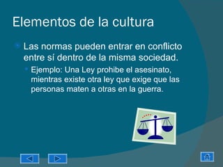 Elementos de la cultura
   Las normas pueden entrar en conflicto
    entre sí dentro de la misma sociedad.
     Ejemplo: Una Ley prohibe el asesinato,
     mientras existe otra ley que exige que las
     personas maten a otras en la guerra.
 