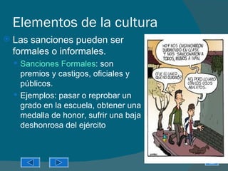 Elementos de la cultura
   Las sanciones pueden ser
    formales o informales.
     Sanciones Formales: son
      premios y castigos, oficiales y
      públicos.
     Ejemplos: pasar o reprobar un
      grado en la escuela, obtener una
      medalla de honor, sufrir una baja
      deshonrosa del ejército
 